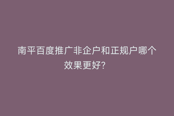 南平百度推广非企户和正规户哪个效果更好?