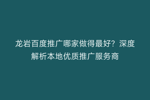 龙岩百度推广哪家做得最好?深度解析本地优质推广服务商