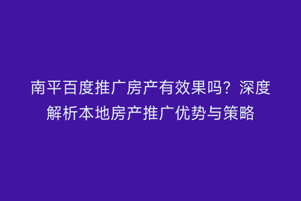 南平百度推广房产有效果吗?深度解析本地房产推广优势与策略