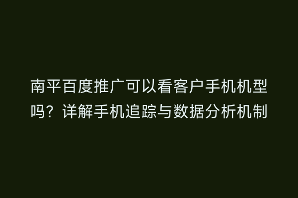 南平百度推广可以看客户手机机型吗？详解手机追踪与数据分析机制