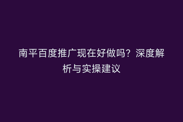 南平百度推广现在好做吗？深度解析与实操建议