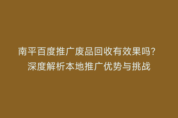 南平百度推广废品回收有效果吗?深度解析本地推广优势与挑战