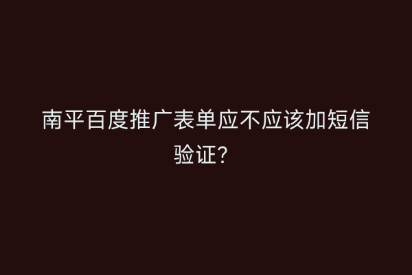 南平百度推广表单应不应该加短信验证？