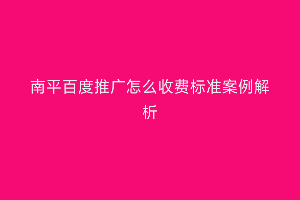 南平百度推广怎么收费标准案例解析