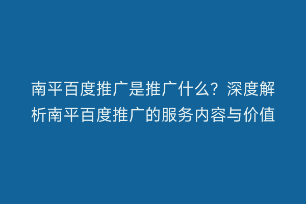 南平百度推广是推广什么?深度解析南平百度推广的服务内容与价值
