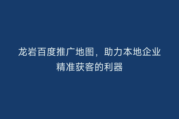 龙岩百度推广地图,助力本地企业精准获客的利器