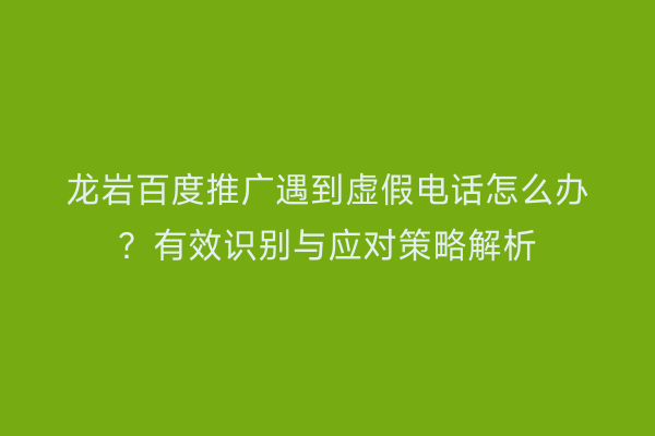 龙岩百度推广遇到虚假电话怎么办?有效识别与应对策略解析