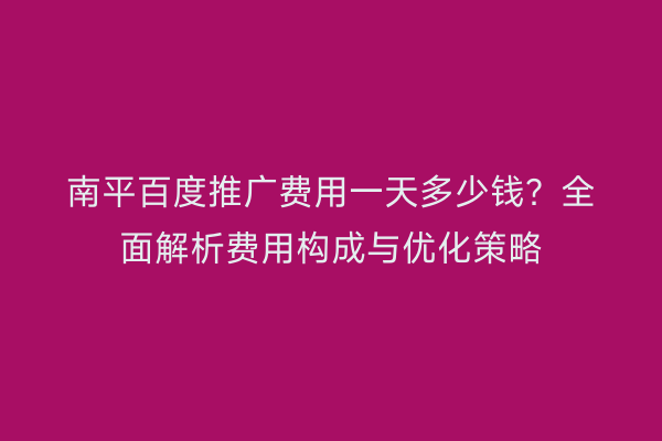 南平百度推广费用一天多少钱?全面解析费用构成与优化策略