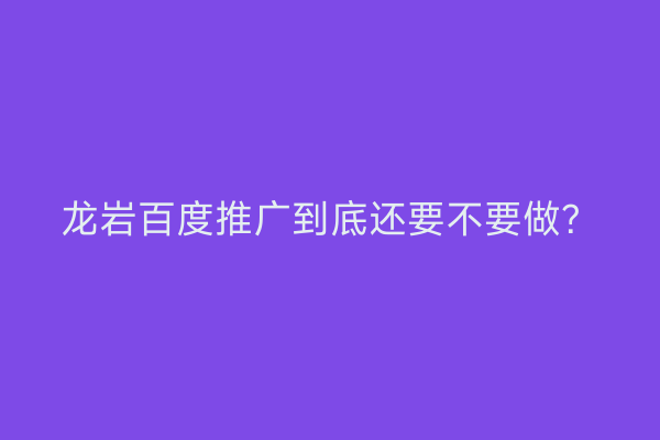 龙岩百度推广到底还要不要做?