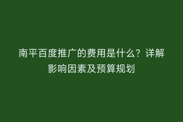 南平百度推广的费用是什么?详解影响因素及预算规划