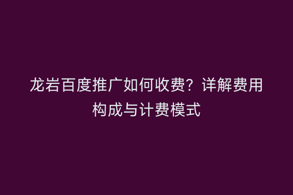 龙岩百度推广如何收费?详解费用构成与计费模式