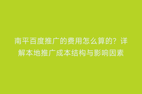 南平百度推广的费用怎么算的？详解本地推广成本结构与影响因素