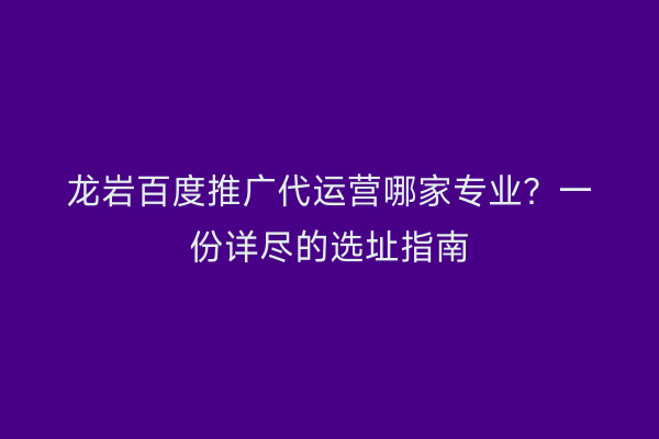 龙岩百度推广代运营哪家专业？一份详尽的选址指南