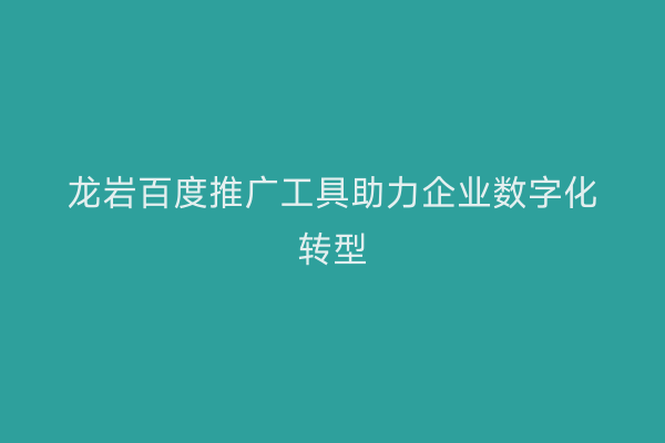 龙岩百度推广工具助力企业数字化转型