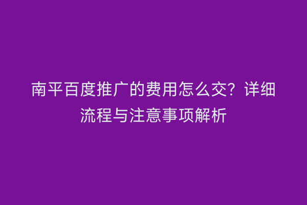 南平百度推广的费用怎么交?详细流程与注意事项解析