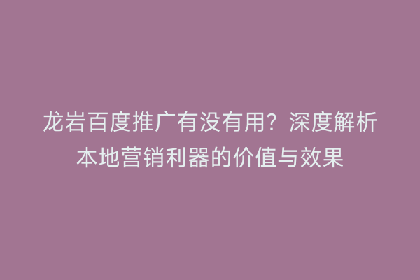 龙岩百度推广有没有用?深度解析本地营销利器的价值与效果