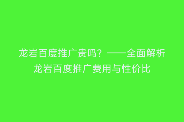 龙岩百度推广贵吗?——全面解析龙岩百度推广费用与性价比