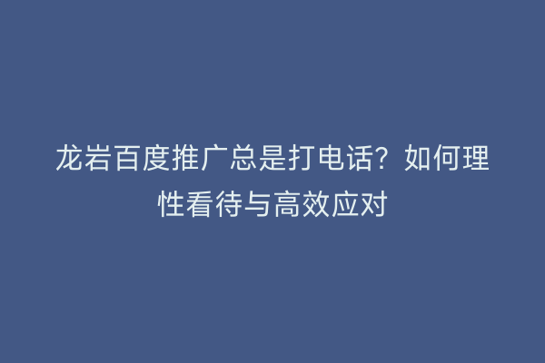 龙岩百度推广总是打电话?如何理性看待与高效应对