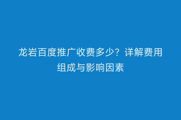 龙岩百度推广收费多少?详解费用组成与影响因素