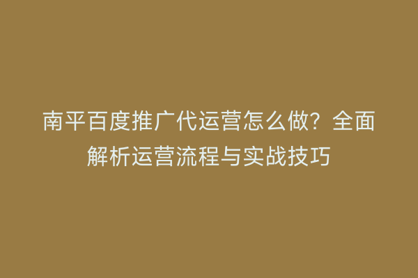 南平百度推广代运营怎么做？全面解析运营流程与实战技巧