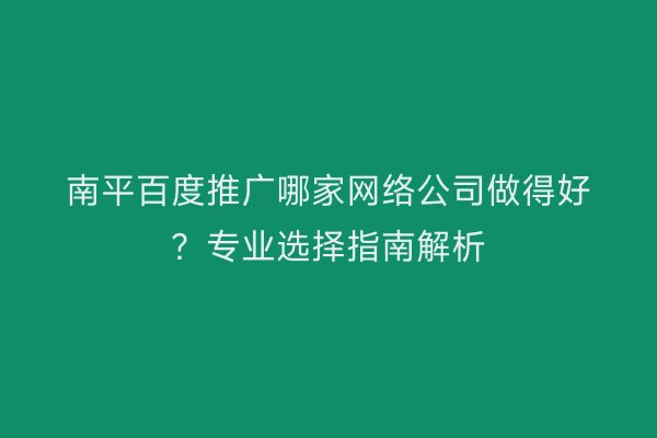 南平百度推广哪家网络公司做得好?专业选择指南解析