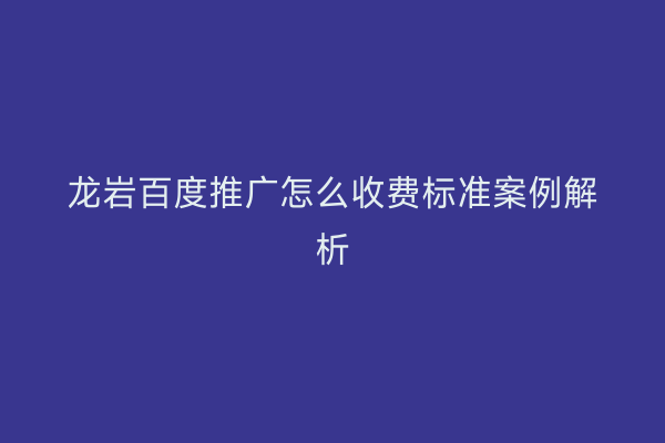 龙岩百度推广怎么收费标准案例解析