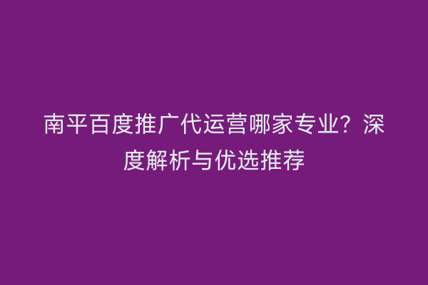 南平百度推广代运营哪家专业？深度解析与优选推荐