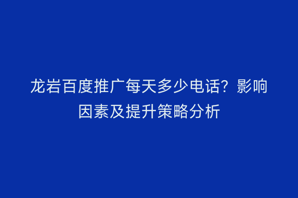 龙岩百度推广每天多少电话?影响因素及提升策略分析