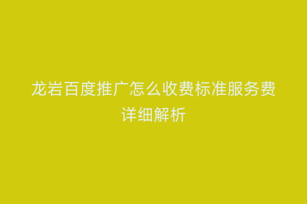龙岩百度推广怎么收费标准服务费详细解析