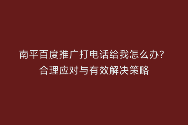 南平百度推广打电话给我怎么办?合理应对与有效解决策略