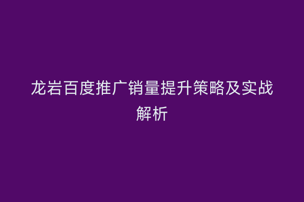 龙岩百度推广销量提升策略及实战解析