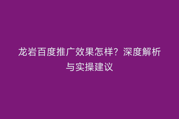龙岩百度推广效果怎样?深度解析与实操建议