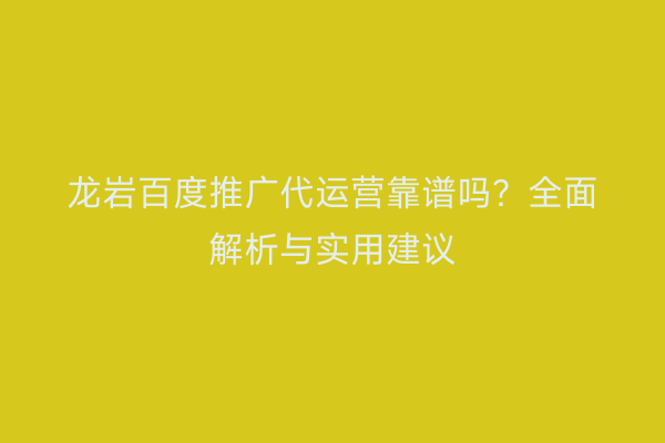 龙岩百度推广代运营靠谱吗?全面解析与实用建议