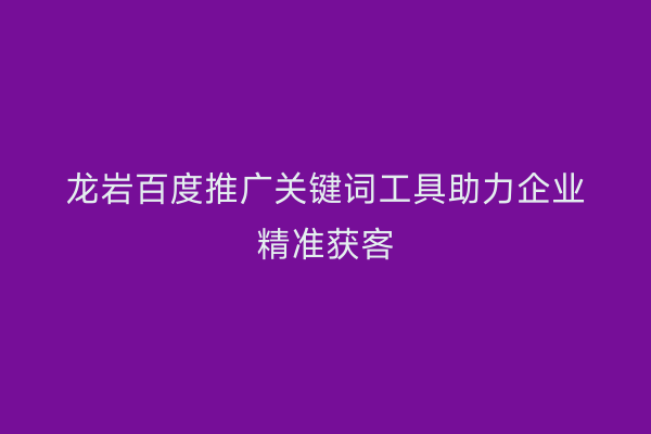 龙岩百度推广关键词工具助力企业精准获客