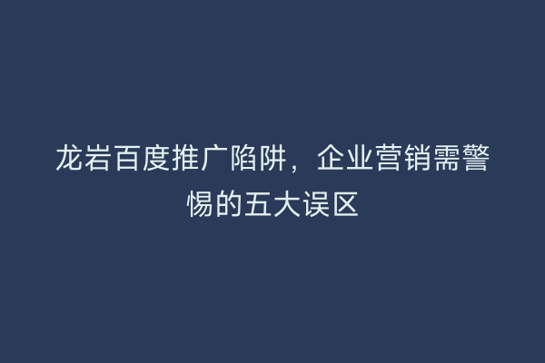 龙岩百度推广陷阱,企业营销需警惕的五大误区