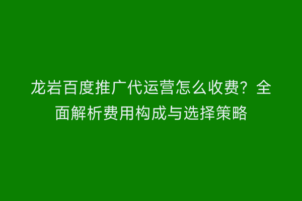 龙岩百度推广代运营怎么收费?全面解析费用构成与选择策略