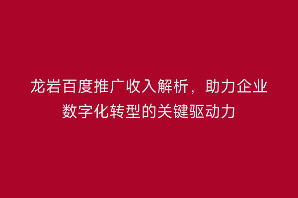 龙岩百度推广收入解析，助力企业数字化转型的关键驱动力