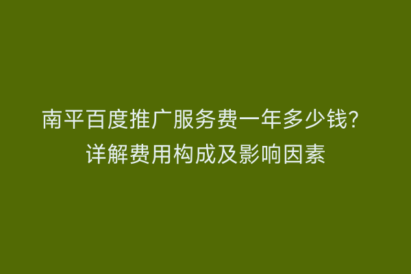 南平百度推广服务费一年多少钱？详解费用构成及影响因素