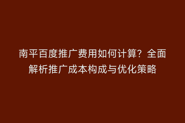 南平百度推广费用如何计算?全面解析推广成本构成与优化策略