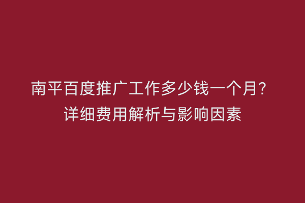 南平百度推广工作多少钱一个月？详细费用解析与影响因素