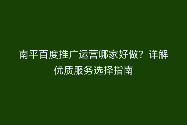 南平百度推广运营哪家好做?详解优质服务选择指南