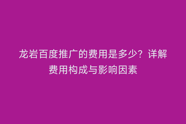 龙岩百度推广的费用是多少?详解费用构成与影响因素