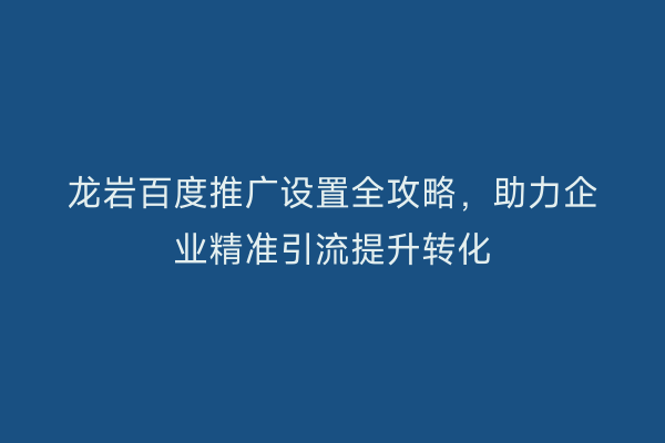 龙岩百度推广设置全攻略,助力企业精准引流提升转化