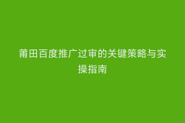 莆田百度推广过审的关键策略与实操指南