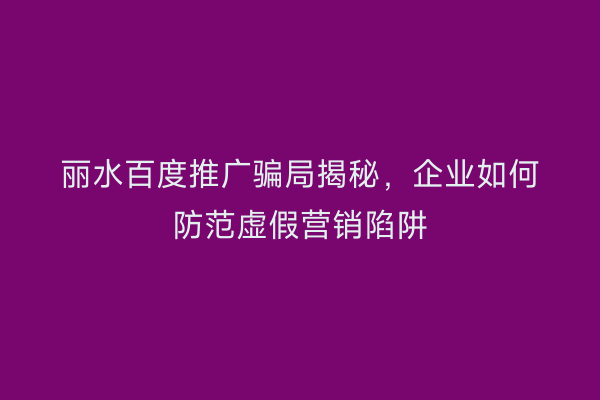 丽水百度推广骗局揭秘，企业如何防范虚假营销陷阱