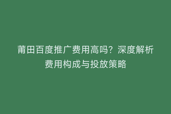 莆田百度推广费用高吗？深度解析费用构成与投放策略