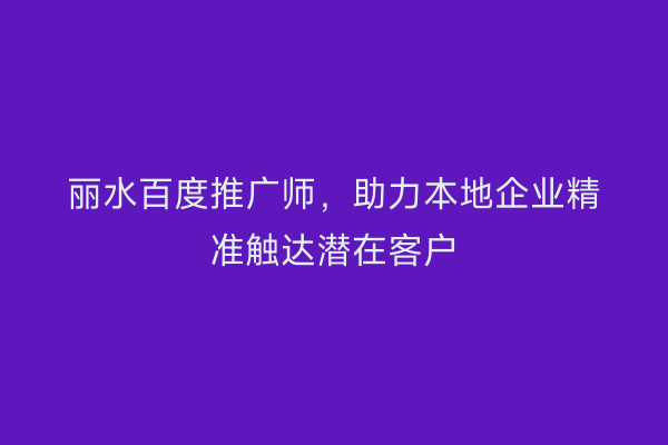 丽水百度推广师，助力本地企业精准触达潜在客户