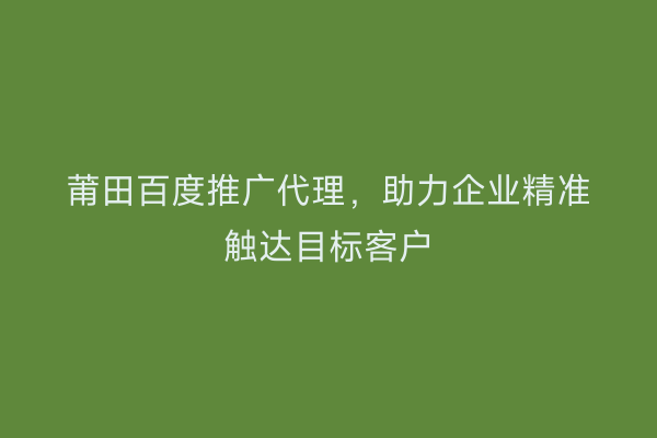 莆田百度推广代理,助力企业精准触达目标客户