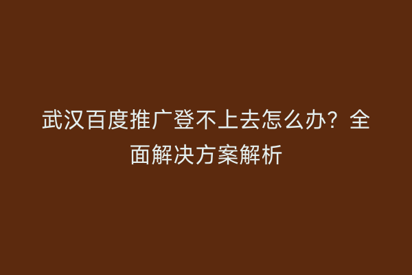 武汉百度推广登不上去怎么办？全面解决方案解析