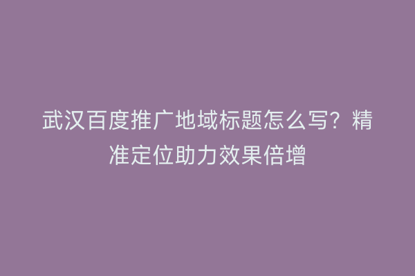 武汉百度推广地域标题怎么写？精准定位助力效果倍增